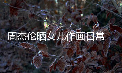 马尾伦晒留长女儿公主超可发扎日常 小周杰作画爱